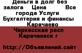 Деньги в долг без залога  › Цена ­ 100 - Все города Услуги » Бухгалтерия и финансы   . Карачаево-Черкесская респ.,Карачаевск г.